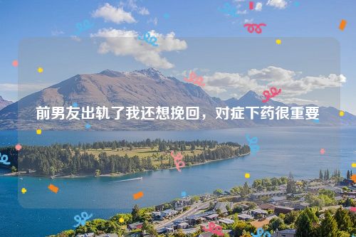 前男友出轨了我还想挽回，对症下药很重要