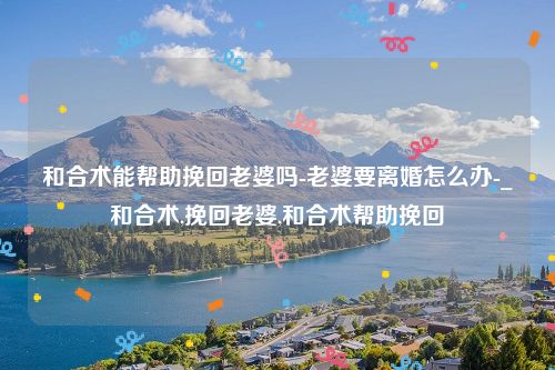 和合术能帮助挽回老婆吗-老婆要离婚怎么办-_和合术,挽回老婆,和合术帮助挽回