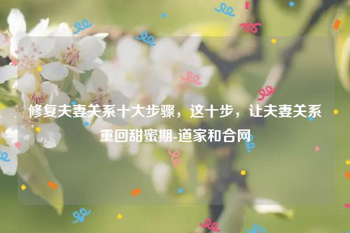 修复夫妻关系十大步骤，这十步，让夫妻关系重回甜蜜期-道家和合网