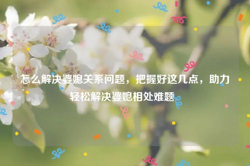 怎么解决婆媳关系问题，把握好这几点，助力轻松解决婆媳相处难题  