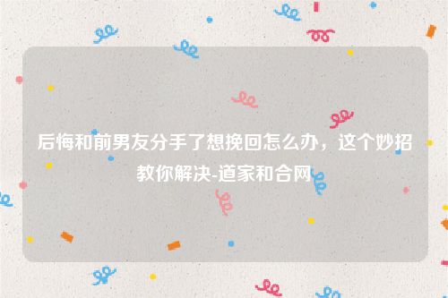 后悔和前男友分手了想挽回怎么办，这个妙招教你解决-道家和合网