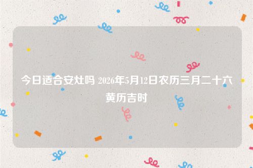 今日适合安灶吗 2026年5月12日农历三月二十六黄历吉时