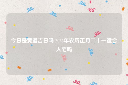 今日是黄道吉日吗 2026年农历正月二十一适合入宅吗