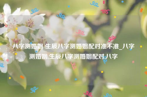 八字测婚姻 生辰八字测婚姻配对准不准_八字测婚姻,生辰八字测婚姻配对,八字