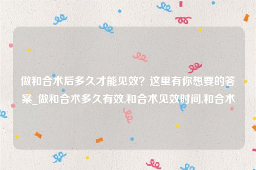 做和合术后多久才能见效？这里有你想要的答案_做和合术多久有效,和合术见效时间,和合术