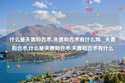 什么是夫妻和合术-夫妻和合术有什么用-_夫妻和合术,什么是夫妻和合术,夫妻和合术有什么