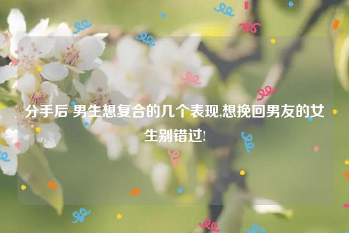 分手后 男生想复合的几个表现,想挽回男友的女生别错过!