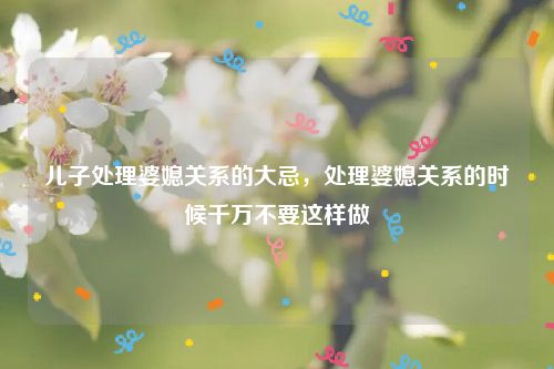 儿子处理婆媳关系的大忌，处理婆媳关系的时候千万不要这样做