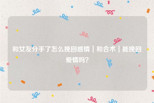和女友分手了怎么挽回感情｜和合术｜能挽回爱情吗？