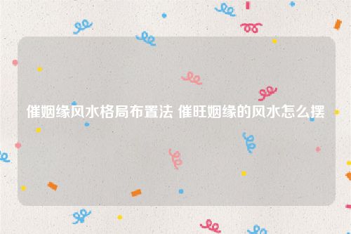 催姻缘风水格局布置法 催旺姻缘的风水怎么摆