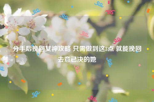 分手后挽回女神攻略 只需做到这3点 就能挽回去意已决的她