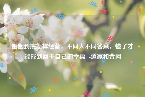 婚姻到底怎样经营，不同人不同答案，懂了才能找到属于自己的幸福  -道家和合网
