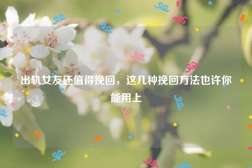 出轨女友还值得挽回，这几种挽回方法也许你能用上