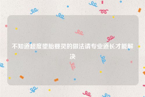 不知道超度堕胎婴灵的做法请专业道长才能解决