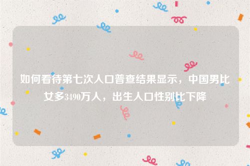 如何看待第七次人口普查结果显示，中国男比女多3490万人，出生人口性别比下降