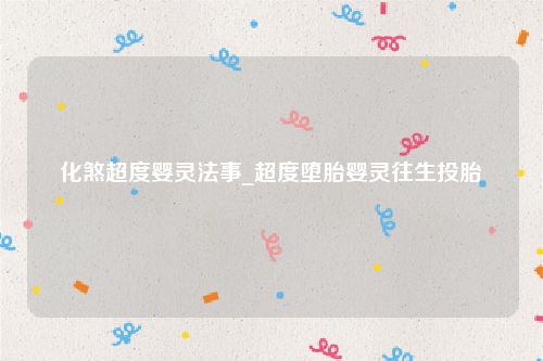 化煞超度婴灵法事_超度堕胎婴灵往生投胎