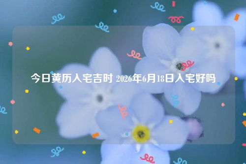 今日黄历入宅吉时 2026年6月18日入宅好吗