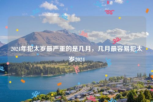 2024年犯太岁最严重的是几月，几月最容易犯太岁2024