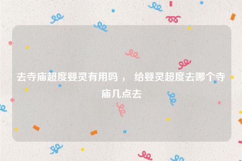 去寺庙超度婴灵有用吗 ， 给婴灵超度去哪个寺庙几点去