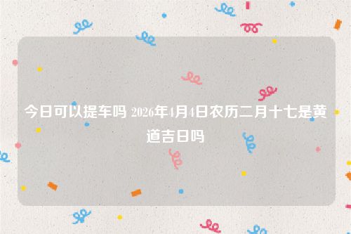 今日可以提车吗 2026年4月4日农历二月十七是黄道吉日吗