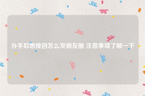 分手后想挽回怎么发朋友圈 注意事项了解一下